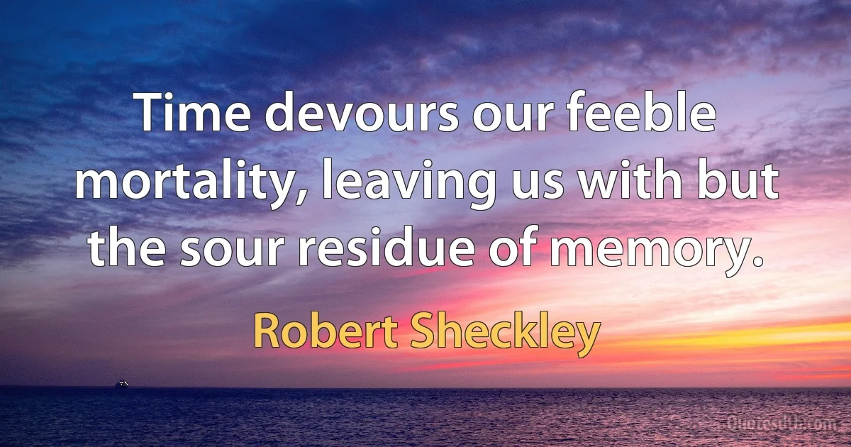 Time devours our feeble mortality, leaving us with but the sour residue of memory. (Robert Sheckley)