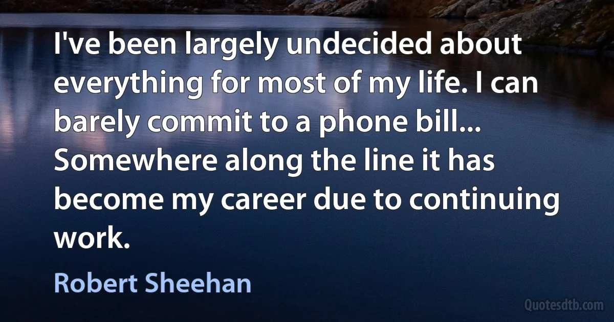 I've been largely undecided about everything for most of my life. I can barely commit to a phone bill... Somewhere along the line it has become my career due to continuing work. (Robert Sheehan)