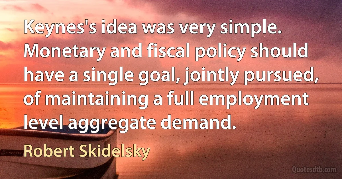 Keynes's idea was very simple. Monetary and fiscal policy should have a single goal, jointly pursued, of maintaining a full employment level aggregate demand. (Robert Skidelsky)