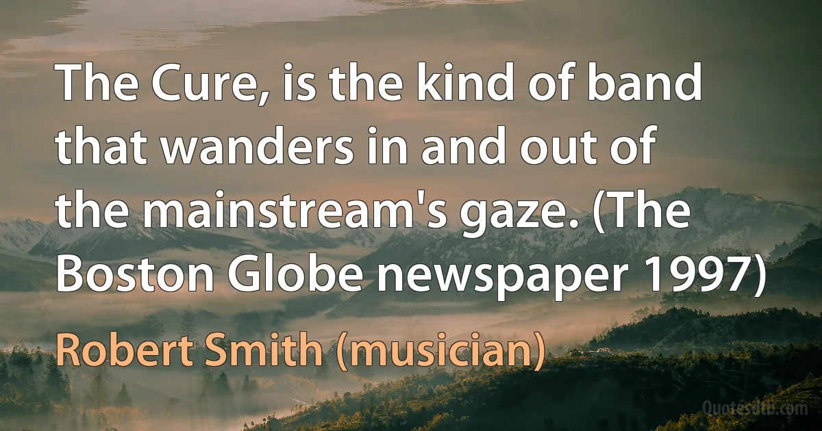 The Cure, is the kind of band that wanders in and out of the mainstream's gaze. (The Boston Globe newspaper 1997) (Robert Smith (musician))