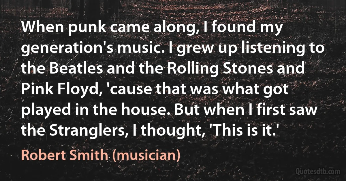 When punk came along, I found my generation's music. I grew up listening to the Beatles and the Rolling Stones and Pink Floyd, 'cause that was what got played in the house. But when I first saw the Stranglers, I thought, 'This is it.' (Robert Smith (musician))