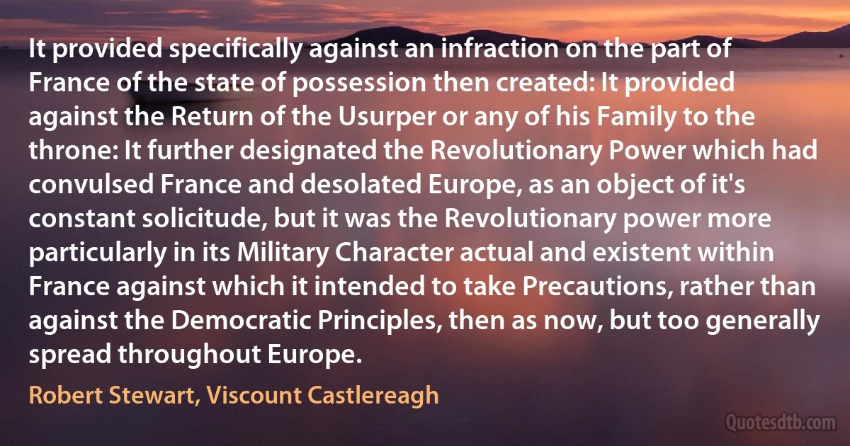 It provided specifically against an infraction on the part of France of the state of possession then created: It provided against the Return of the Usurper or any of his Family to the throne: It further designated the Revolutionary Power which had convulsed France and desolated Europe, as an object of it's constant solicitude, but it was the Revolutionary power more particularly in its Military Character actual and existent within France against which it intended to take Precautions, rather than against the Democratic Principles, then as now, but too generally spread throughout Europe. (Robert Stewart, Viscount Castlereagh)