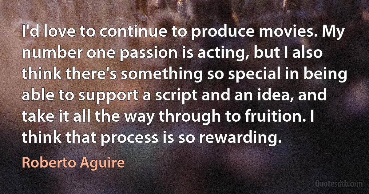 I'd love to continue to produce movies. My number one passion is acting, but I also think there's something so special in being able to support a script and an idea, and take it all the way through to fruition. I think that process is so rewarding. (Roberto Aguire)