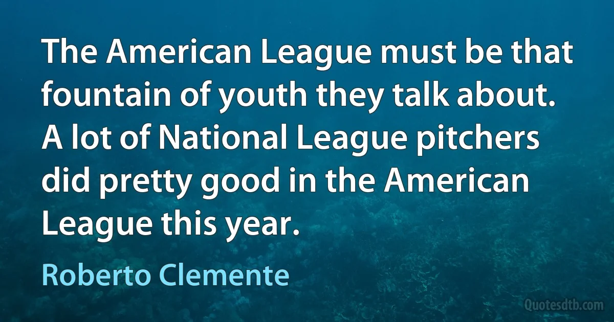 The American League must be that fountain of youth they talk about. A lot of National League pitchers did pretty good in the American League this year. (Roberto Clemente)