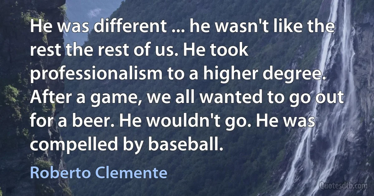 He was different ... he wasn't like the rest the rest of us. He took professionalism to a higher degree. After a game, we all wanted to go out for a beer. He wouldn't go. He was compelled by baseball. (Roberto Clemente)