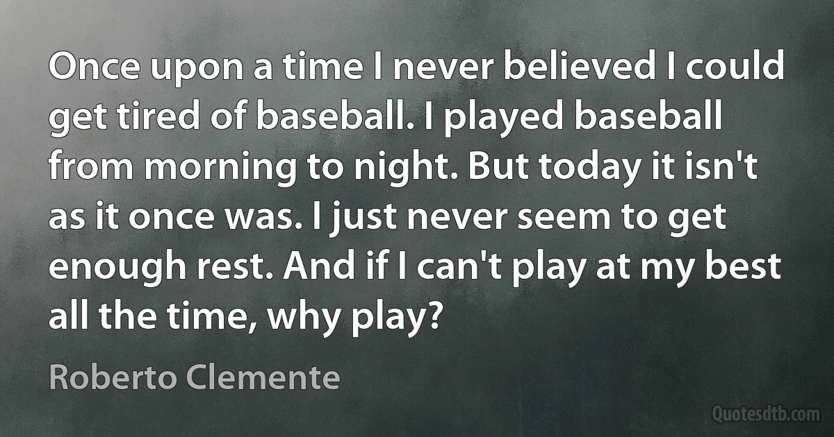 Once upon a time I never believed I could get tired of baseball. I played baseball from morning to night. But today it isn't as it once was. I just never seem to get enough rest. And if I can't play at my best all the time, why play? (Roberto Clemente)