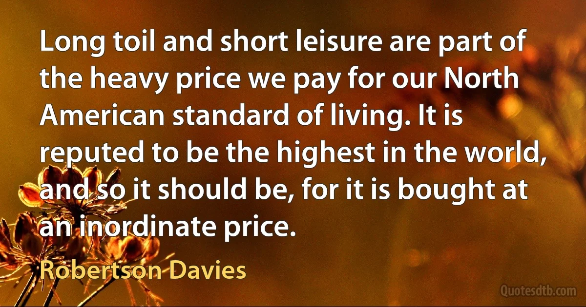 Long toil and short leisure are part of the heavy price we pay for our North American standard of living. It is reputed to be the highest in the world, and so it should be, for it is bought at an inordinate price. (Robertson Davies)