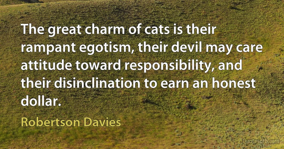 The great charm of cats is their rampant egotism, their devil may care attitude toward responsibility, and their disinclination to earn an honest dollar. (Robertson Davies)