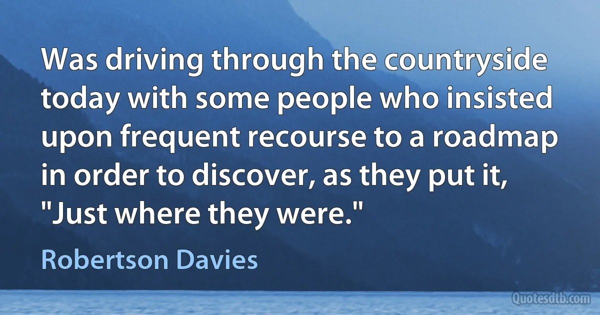 Was driving through the countryside today with some people who insisted upon frequent recourse to a roadmap in order to discover, as they put it, "Just where they were." (Robertson Davies)