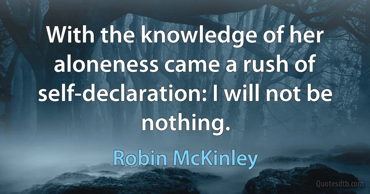 With the knowledge of her aloneness came a rush of self-declaration: I will not be nothing. (Robin McKinley)