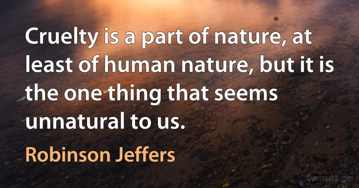 Cruelty is a part of nature, at least of human nature, but it is the one thing that seems unnatural to us. (Robinson Jeffers)