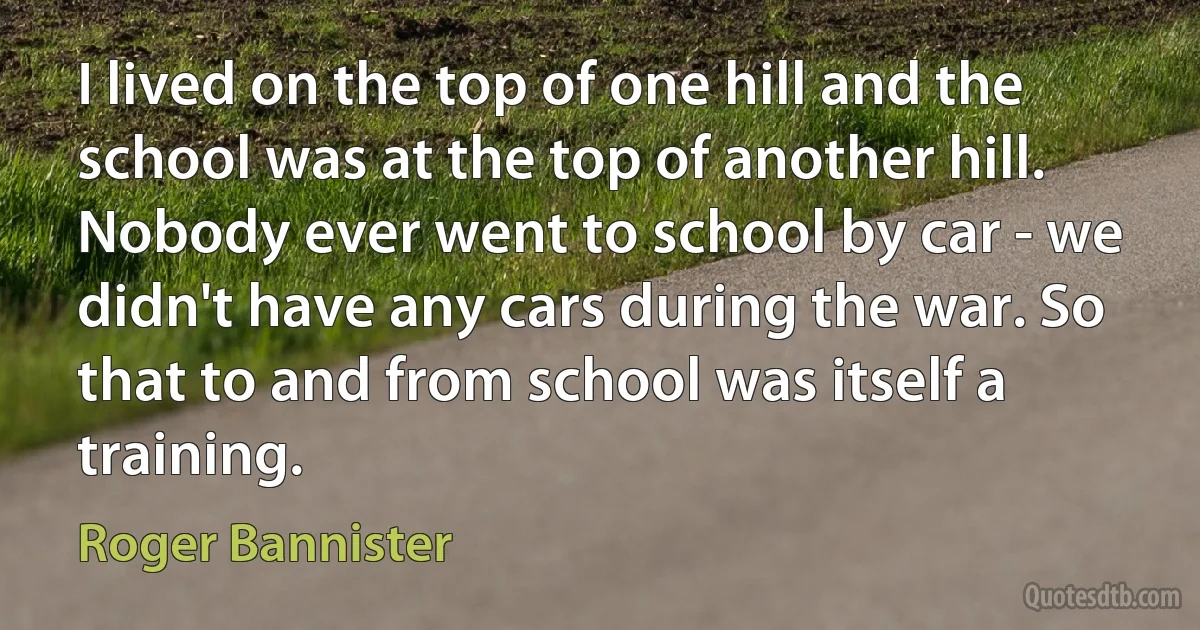 I lived on the top of one hill and the school was at the top of another hill. Nobody ever went to school by car - we didn't have any cars during the war. So that to and from school was itself a training. (Roger Bannister)