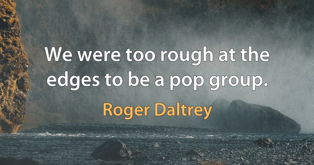 We were too rough at the edges to be a pop group. (Roger Daltrey)