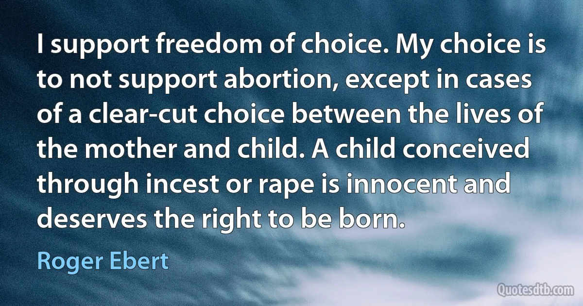 I support freedom of choice. My choice is to not support abortion, except in cases of a clear-cut choice between the lives of the mother and child. A child conceived through incest or rape is innocent and deserves the right to be born. (Roger Ebert)