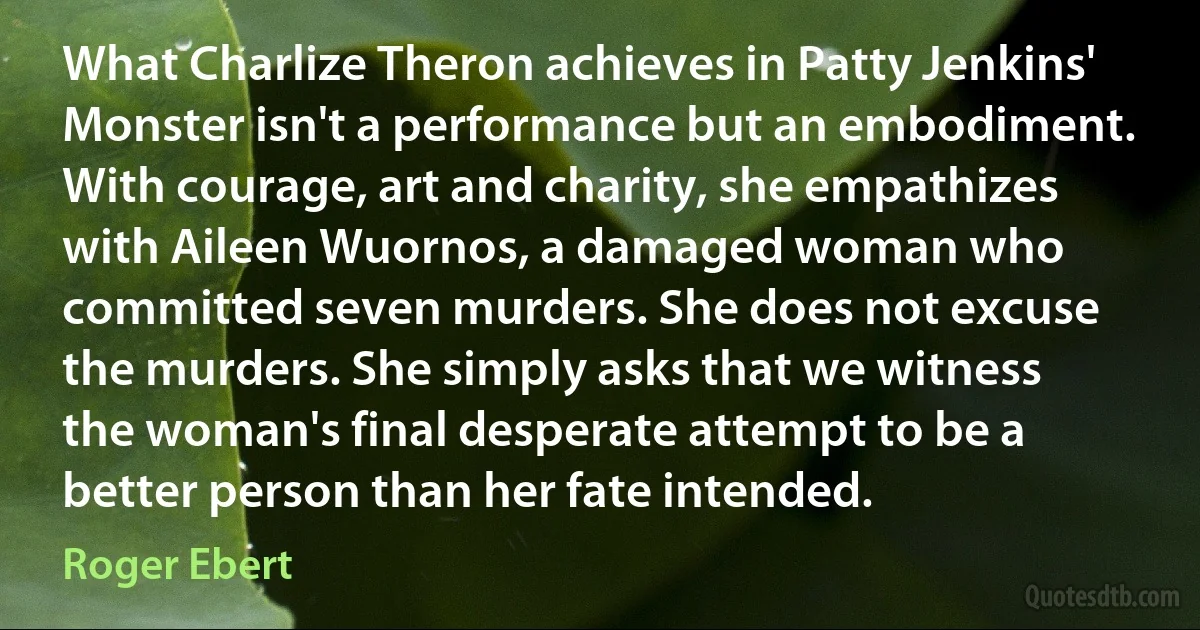 What Charlize Theron achieves in Patty Jenkins' Monster isn't a performance but an embodiment. With courage, art and charity, she empathizes with Aileen Wuornos, a damaged woman who committed seven murders. She does not excuse the murders. She simply asks that we witness the woman's final desperate attempt to be a better person than her fate intended. (Roger Ebert)