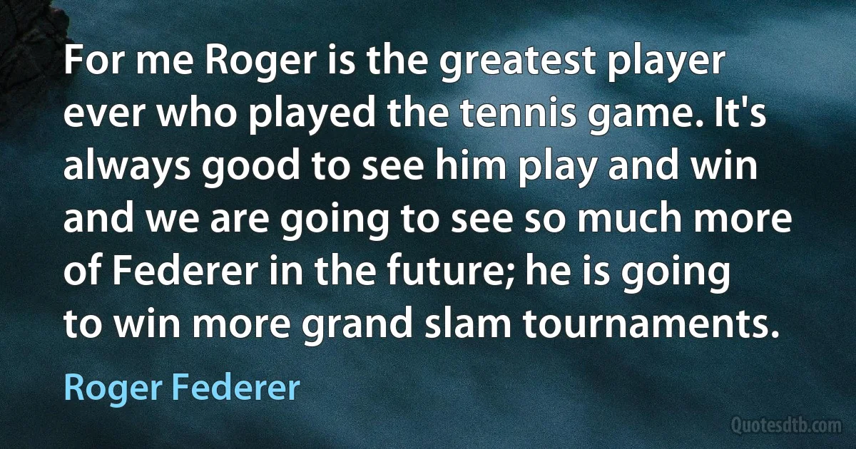 For me Roger is the greatest player ever who played the tennis game. It's always good to see him play and win and we are going to see so much more of Federer in the future; he is going to win more grand slam tournaments. (Roger Federer)