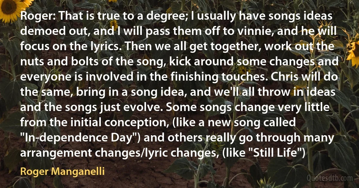 Roger: That is true to a degree; I usually have songs ideas demoed out, and I will pass them off to vinnie, and he will focus on the lyrics. Then we all get together, work out the nuts and bolts of the song, kick around some changes and everyone is involved in the finishing touches. Chris will do the same, bring in a song idea, and we'll all throw in ideas and the songs just evolve. Some songs change very little from the initial conception, (like a new song called "In-dependence Day") and others really go through many arrangement changes/lyric changes, (like "Still Life") (Roger Manganelli)