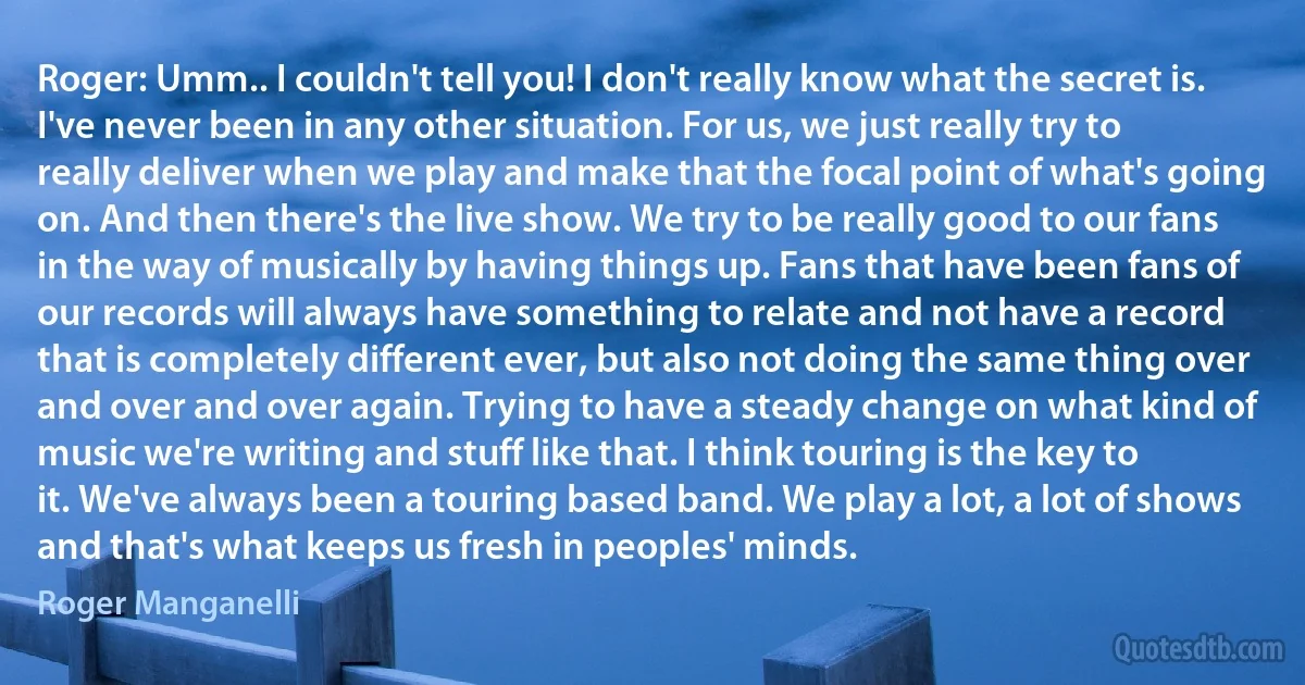 Roger: Umm.. I couldn't tell you! I don't really know what the secret is. I've never been in any other situation. For us, we just really try to really deliver when we play and make that the focal point of what's going on. And then there's the live show. We try to be really good to our fans in the way of musically by having things up. Fans that have been fans of our records will always have something to relate and not have a record that is completely different ever, but also not doing the same thing over and over and over again. Trying to have a steady change on what kind of music we're writing and stuff like that. I think touring is the key to it. We've always been a touring based band. We play a lot, a lot of shows and that's what keeps us fresh in peoples' minds. (Roger Manganelli)