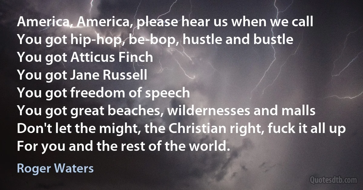 America, America, please hear us when we call
You got hip-hop, be-bop, hustle and bustle
You got Atticus Finch
You got Jane Russell
You got freedom of speech
You got great beaches, wildernesses and malls
Don't let the might, the Christian right, fuck it all up
For you and the rest of the world. (Roger Waters)