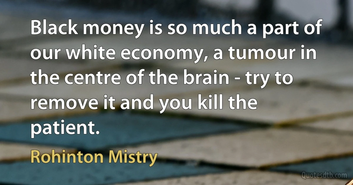 Black money is so much a part of our white economy, a tumour in the centre of the brain - try to remove it and you kill the patient. (Rohinton Mistry)