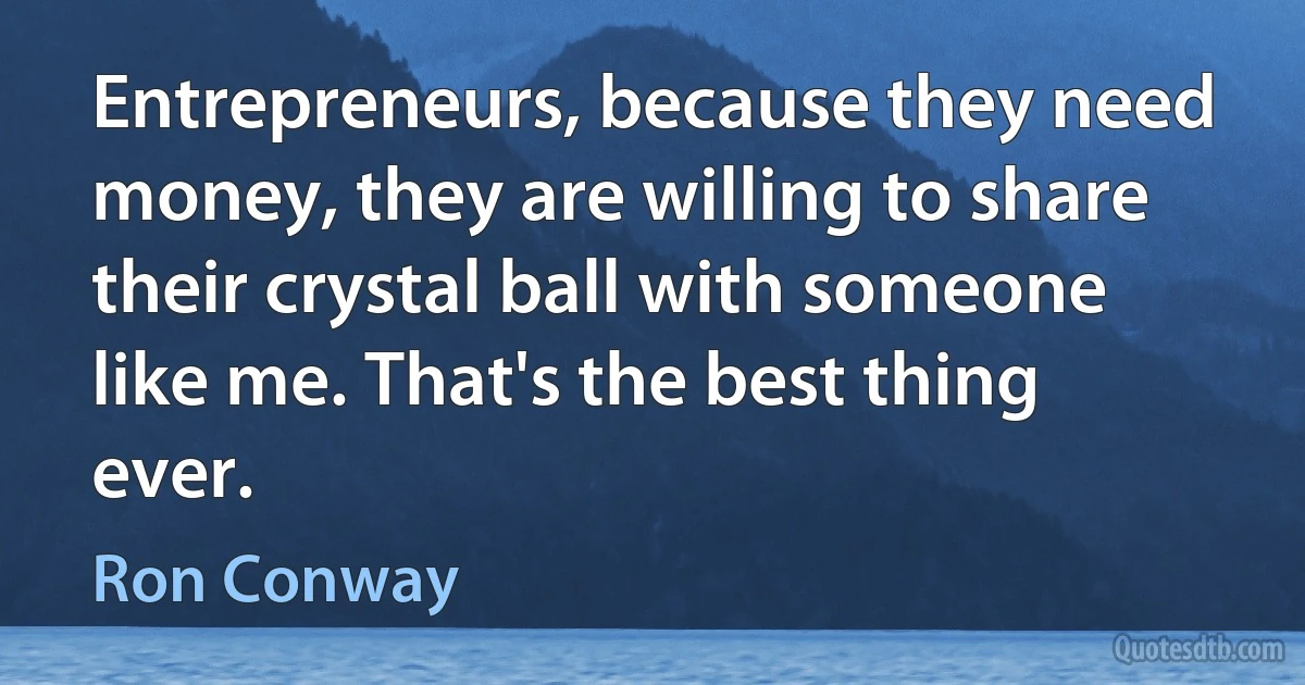 Entrepreneurs, because they need money, they are willing to share their crystal ball with someone like me. That's the best thing ever. (Ron Conway)