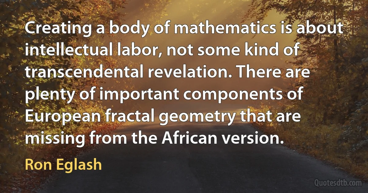 Creating a body of mathematics is about intellectual labor, not some kind of transcendental revelation. There are plenty of important components of European fractal geometry that are missing from the African version. (Ron Eglash)