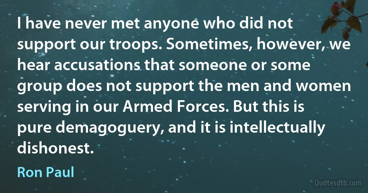 I have never met anyone who did not support our troops. Sometimes, however, we hear accusations that someone or some group does not support the men and women serving in our Armed Forces. But this is pure demagoguery, and it is intellectually dishonest. (Ron Paul)