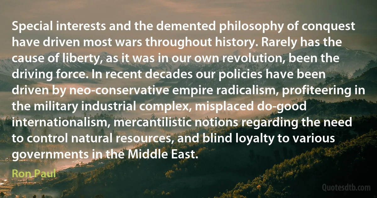 Special interests and the demented philosophy of conquest have driven most wars throughout history. Rarely has the cause of liberty, as it was in our own revolution, been the driving force. In recent decades our policies have been driven by neo-conservative empire radicalism, profiteering in the military industrial complex, misplaced do-good internationalism, mercantilistic notions regarding the need to control natural resources, and blind loyalty to various governments in the Middle East. (Ron Paul)