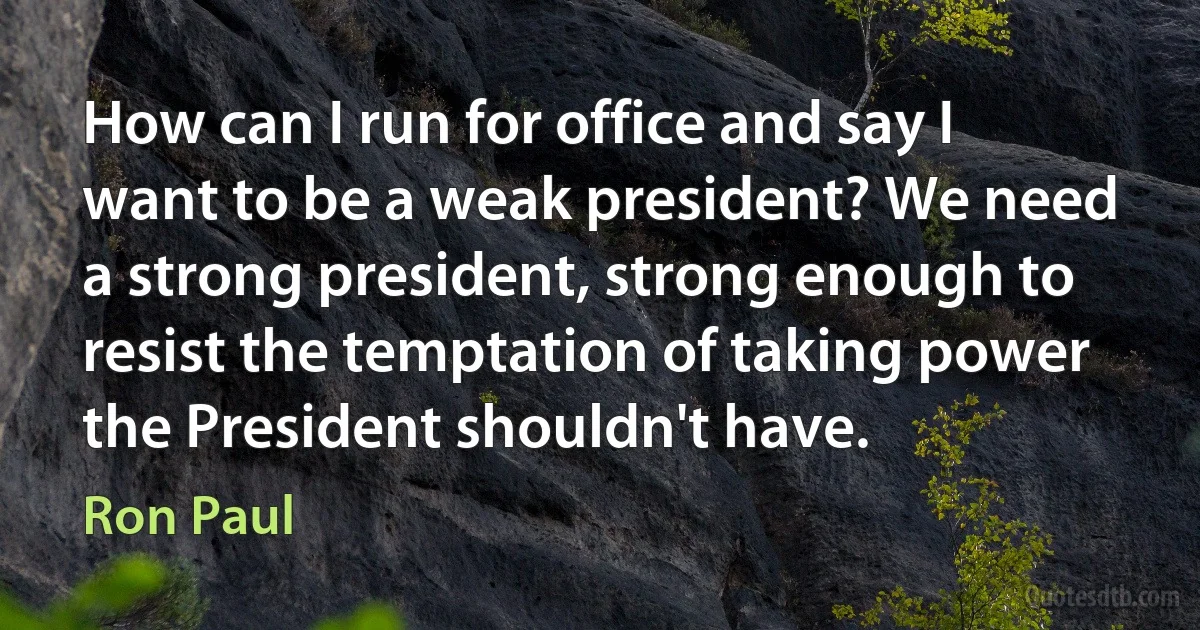 How can I run for office and say I want to be a weak president? We need a strong president, strong enough to resist the temptation of taking power the President shouldn't have. (Ron Paul)