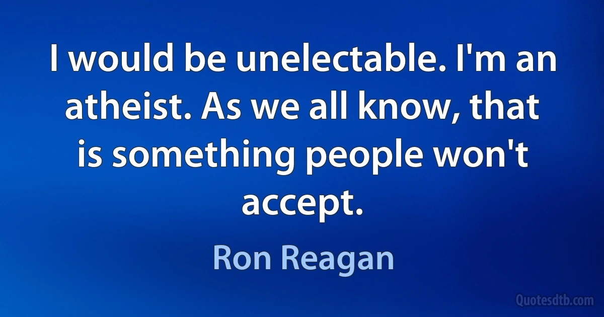 I would be unelectable. I'm an atheist. As we all know, that is something people won't accept. (Ron Reagan)