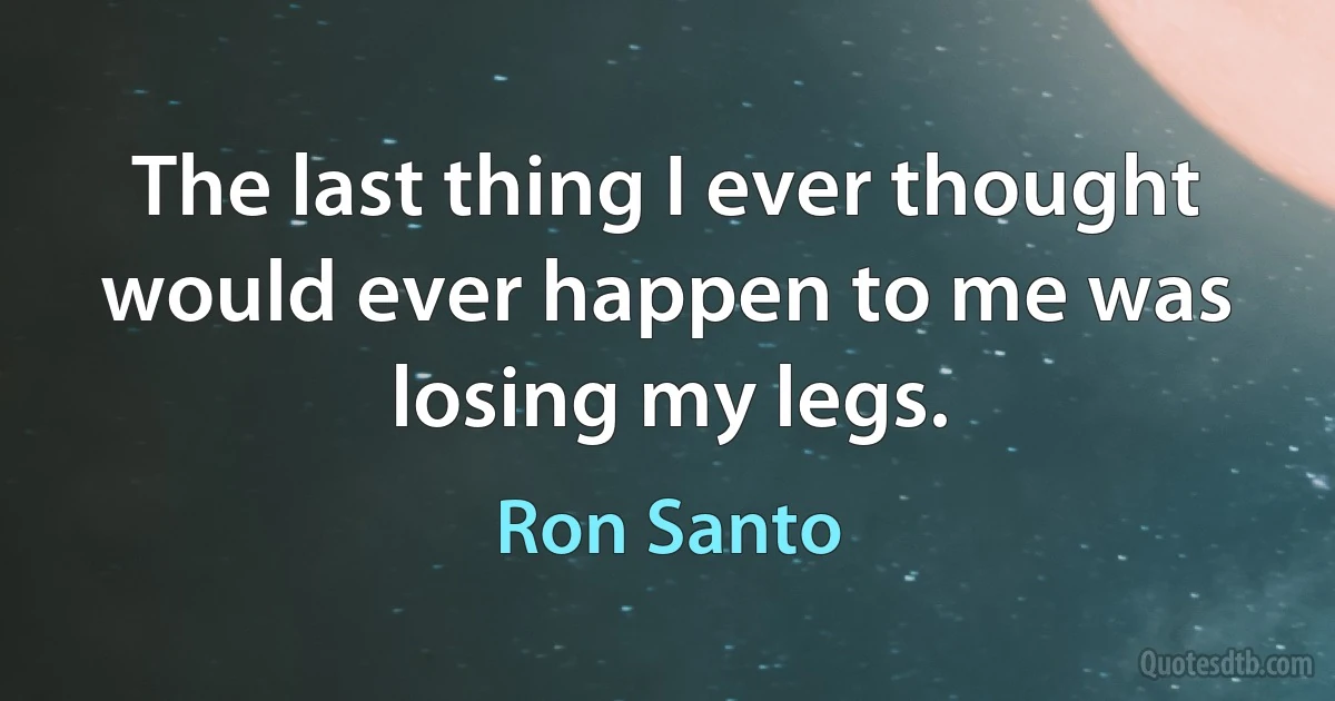 The last thing I ever thought would ever happen to me was losing my legs. (Ron Santo)