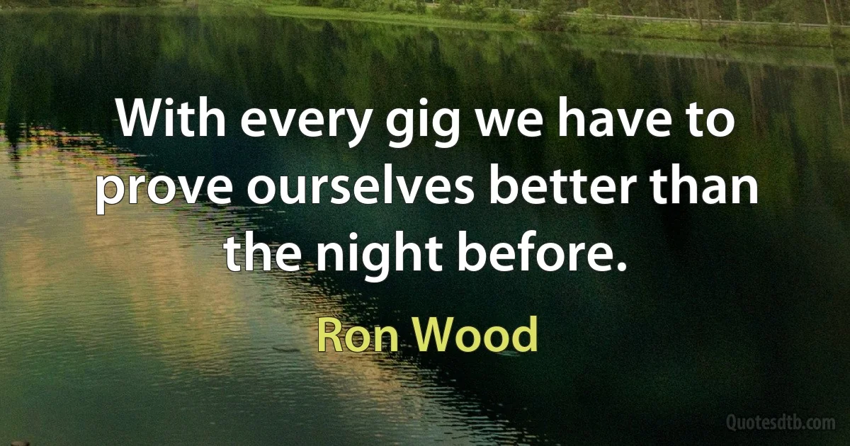 With every gig we have to prove ourselves better than the night before. (Ron Wood)