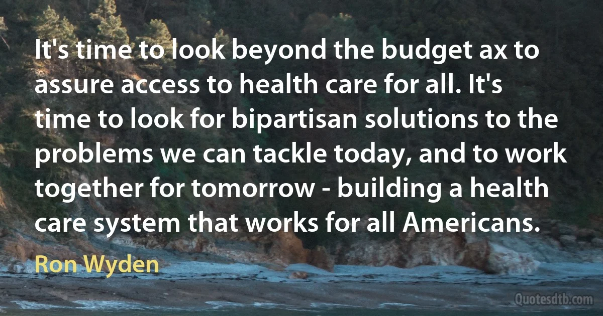 It's time to look beyond the budget ax to assure access to health care for all. It's time to look for bipartisan solutions to the problems we can tackle today, and to work together for tomorrow - building a health care system that works for all Americans. (Ron Wyden)