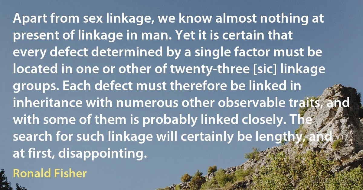 Apart from sex linkage, we know almost nothing at present of linkage in man. Yet it is certain that every defect determined by a single factor must be located in one or other of twenty-three [sic] linkage groups. Each defect must therefore be linked in inheritance with numerous other observable traits, and with some of them is probably linked closely. The search for such linkage will certainly be lengthy, and at first, disappointing. (Ronald Fisher)