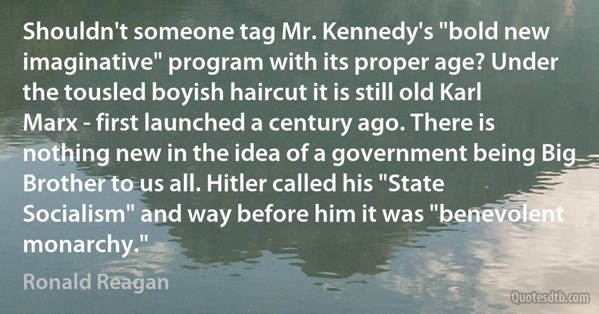 Shouldn't someone tag Mr. Kennedy's "bold new imaginative" program with its proper age? Under the tousled boyish haircut it is still old Karl Marx - first launched a century ago. There is nothing new in the idea of a government being Big Brother to us all. Hitler called his "State Socialism" and way before him it was "benevolent monarchy." (Ronald Reagan)