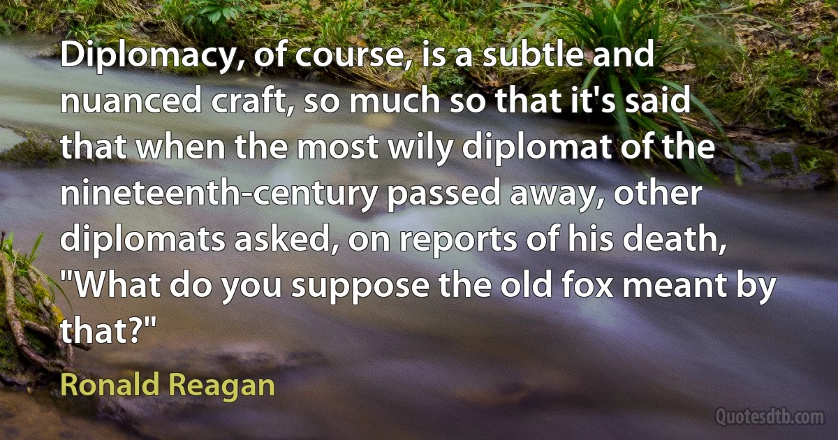 Diplomacy, of course, is a subtle and nuanced craft, so much so that it's said that when the most wily diplomat of the nineteenth-century passed away, other diplomats asked, on reports of his death, "What do you suppose the old fox meant by that?" (Ronald Reagan)