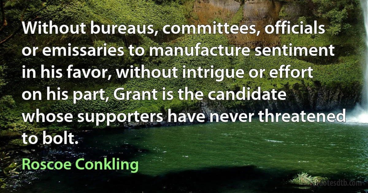 Without bureaus, committees, officials or emissaries to manufacture sentiment in his favor, without intrigue or effort on his part, Grant is the candidate whose supporters have never threatened to bolt. (Roscoe Conkling)