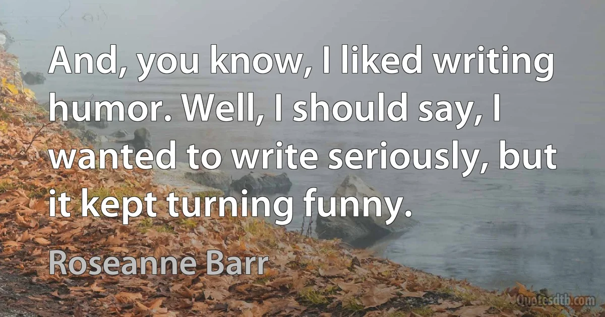 And, you know, I liked writing humor. Well, I should say, I wanted to write seriously, but it kept turning funny. (Roseanne Barr)