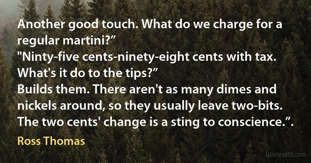 Another good touch. What do we charge for a regular martini?”
"Ninty-five cents-ninety-eight cents with tax.
What's it do to the tips?”
Builds them. There aren't as many dimes and nickels around, so they usually leave two-bits. The two cents' change is a sting to conscience.”. (Ross Thomas)