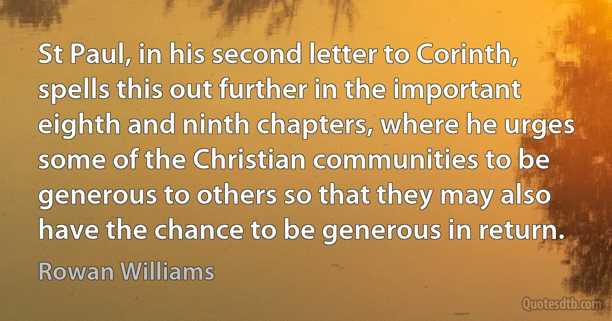 St Paul, in his second letter to Corinth, spells this out further in the important eighth and ninth chapters, where he urges some of the Christian communities to be generous to others so that they may also have the chance to be generous in return. (Rowan Williams)