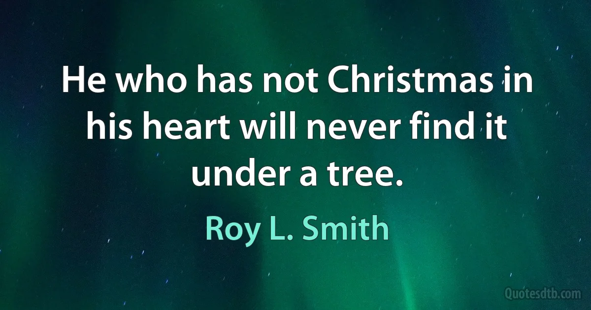 He who has not Christmas in his heart will never find it under a tree. (Roy L. Smith)