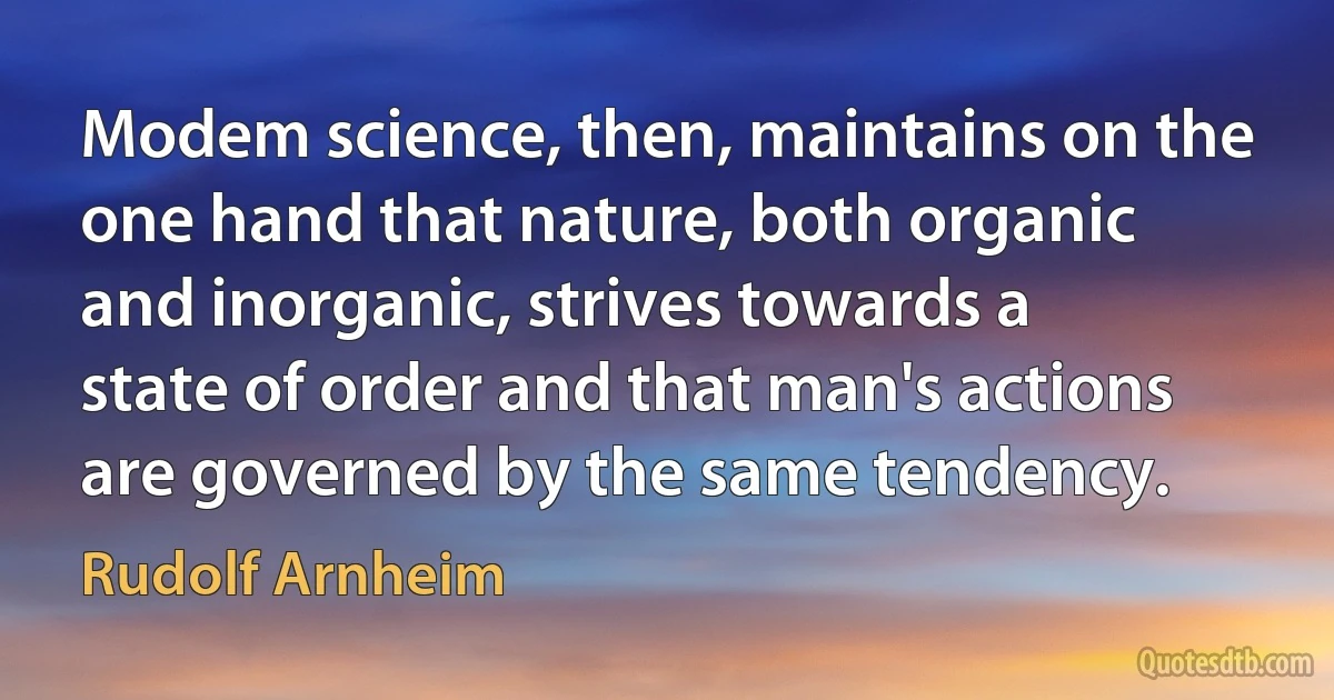 Modem science, then, maintains on the one hand that nature, both organic and inorganic, strives towards a state of order and that man's actions are governed by the same tendency. (Rudolf Arnheim)