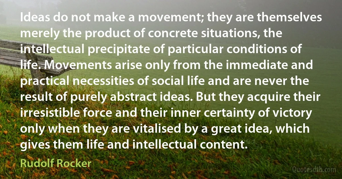 Ideas do not make a movement; they are themselves merely the product of concrete situations, the intellectual precipitate of particular conditions of life. Movements arise only from the immediate and practical necessities of social life and are never the result of purely abstract ideas. But they acquire their irresistible force and their inner certainty of victory only when they are vitalised by a great idea, which gives them life and intellectual content. (Rudolf Rocker)