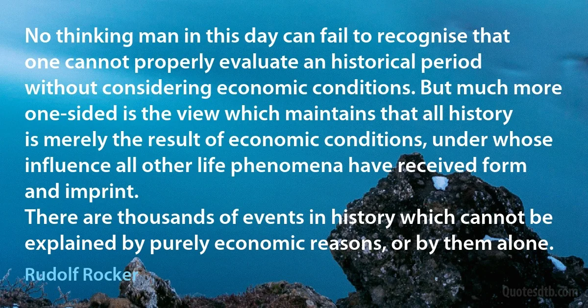 No thinking man in this day can fail to recognise that one cannot properly evaluate an historical period without considering economic conditions. But much more one-sided is the view which maintains that all history is merely the result of economic conditions, under whose influence all other life phenomena have received form and imprint.
There are thousands of events in history which cannot be explained by purely economic reasons, or by them alone. (Rudolf Rocker)