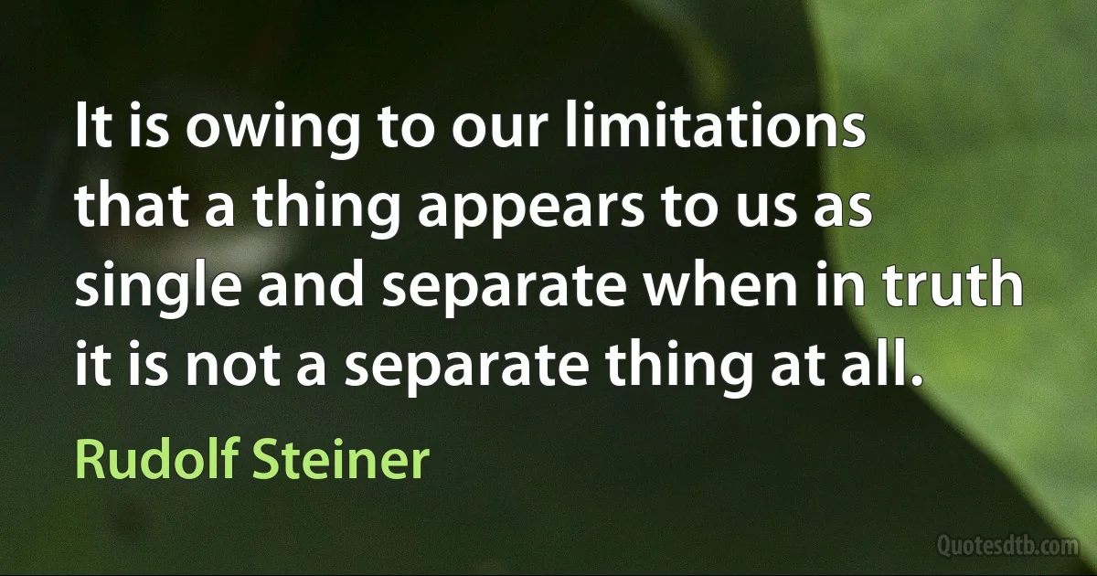 It is owing to our limitations that a thing appears to us as single and separate when in truth it is not a separate thing at all. (Rudolf Steiner)