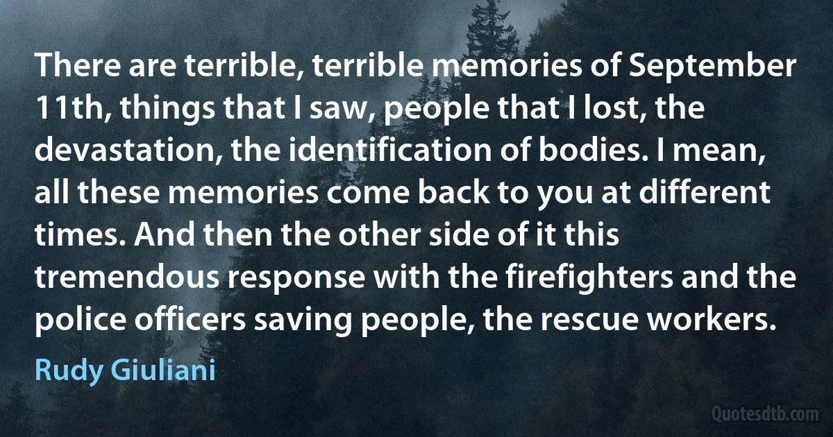 There are terrible, terrible memories of September 11th, things that I saw, people that I lost, the devastation, the identification of bodies. I mean, all these memories come back to you at different times. And then the other side of it this tremendous response with the firefighters and the police officers saving people, the rescue workers. (Rudy Giuliani)