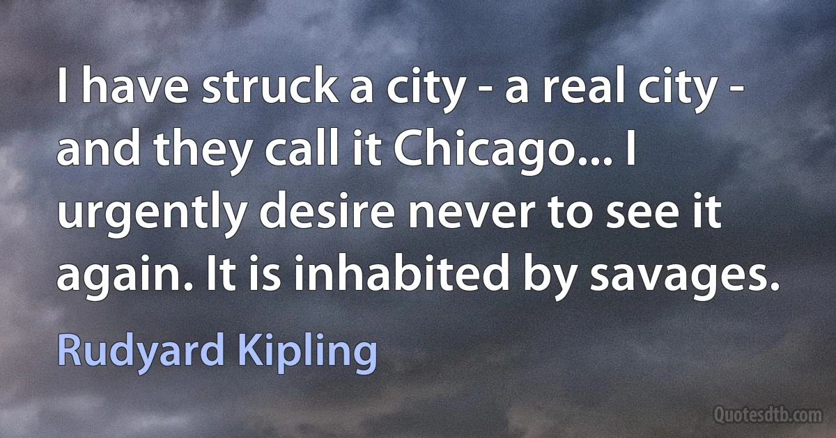 I have struck a city - a real city - and they call it Chicago... I urgently desire never to see it again. It is inhabited by savages. (Rudyard Kipling)