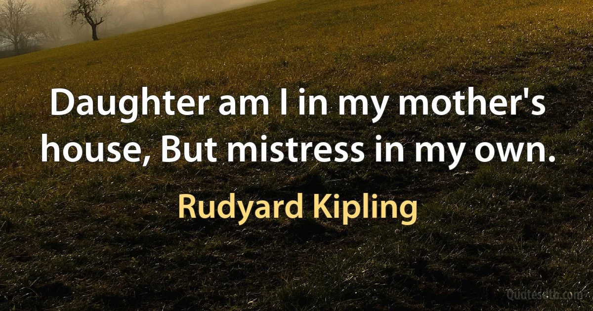 Daughter am I in my mother's house, But mistress in my own. (Rudyard Kipling)