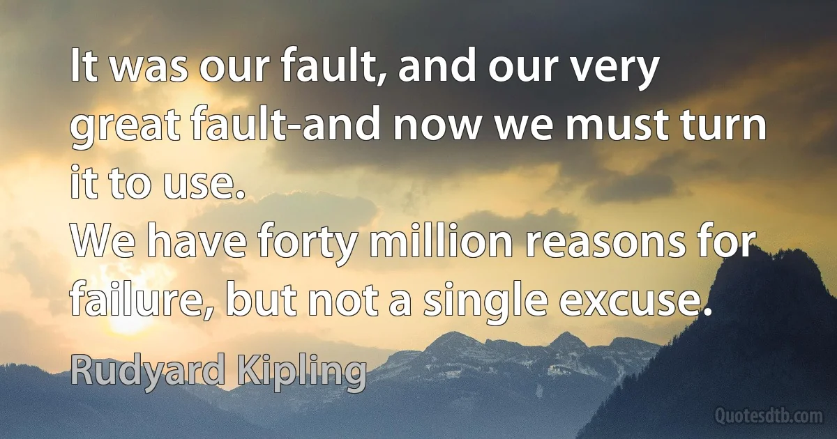 It was our fault, and our very great fault-and now we must turn it to use.
We have forty million reasons for failure, but not a single excuse. (Rudyard Kipling)