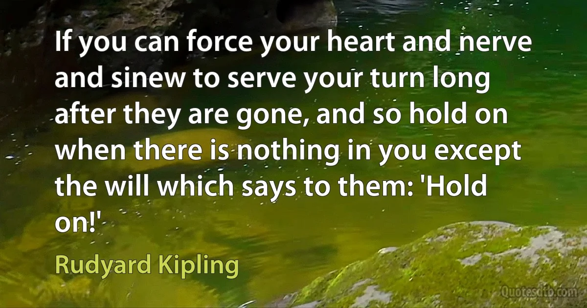 If you can force your heart and nerve and sinew to serve your turn long after they are gone, and so hold on when there is nothing in you except the will which says to them: 'Hold on!' (Rudyard Kipling)